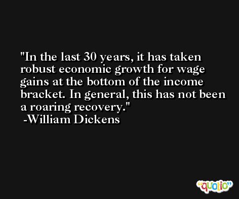 In the last 30 years, it has taken robust economic growth for wage gains at the bottom of the income bracket. In general, this has not been a roaring recovery. -William Dickens