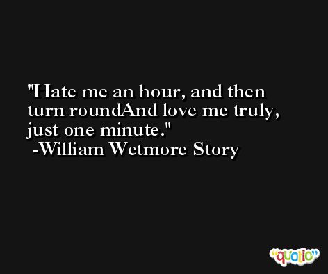Hate me an hour, and then turn roundAnd love me truly, just one minute. -William Wetmore Story
