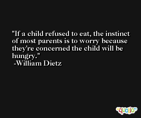 If a child refused to eat, the instinct of most parents is to worry because they're concerned the child will be hungry. -William Dietz