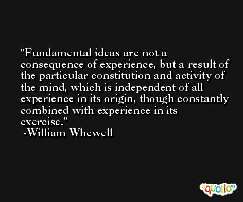 Fundamental ideas are not a consequence of experience, but a result of the particular constitution and activity of the mind, which is independent of all experience in its origin, though constantly combined with experience in its exercise. -William Whewell