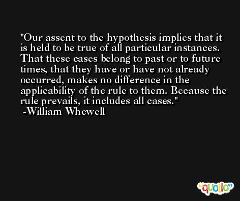 Our assent to the hypothesis implies that it is held to be true of all particular instances. That these cases belong to past or to future times, that they have or have not already occurred, makes no difference in the applicability of the rule to them. Because the rule prevails, it includes all cases. -William Whewell