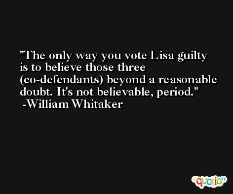 The only way you vote Lisa guilty is to believe those three (co-defendants) beyond a reasonable doubt. It's not believable, period. -William Whitaker