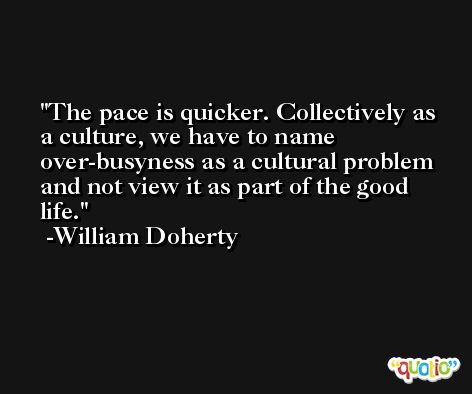The pace is quicker. Collectively as a culture, we have to name over-busyness as a cultural problem and not view it as part of the good life. -William Doherty