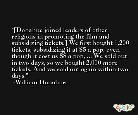[Donahue joined leaders of other religions in promoting the film and subsidizing tickets.] We first bought 1,200 tickets, subsidizing it at $5 a pop, even though it cost us $8 a pop, ... We sold out in two days, so we bought 2,000 more tickets. And we sold out again within two days. -William Donahue