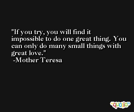 If you try, you will find it impossible to do one great thing. You can only do many small things with great love. -Mother Teresa