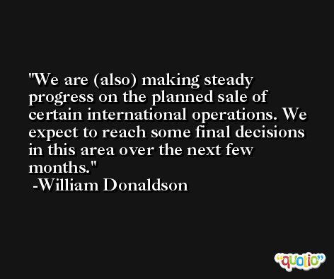 We are (also) making steady progress on the planned sale of certain international operations. We expect to reach some final decisions in this area over the next few months. -William Donaldson