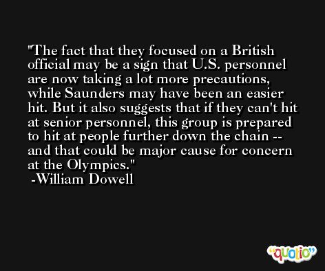 The fact that they focused on a British official may be a sign that U.S. personnel are now taking a lot more precautions, while Saunders may have been an easier hit. But it also suggests that if they can't hit at senior personnel, this group is prepared to hit at people further down the chain -- and that could be major cause for concern at the Olympics. -William Dowell