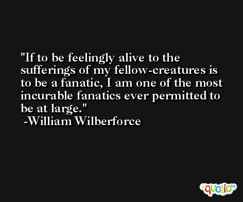 If to be feelingly alive to the sufferings of my fellow-creatures is to be a fanatic, I am one of the most incurable fanatics ever permitted to be at large. -William Wilberforce