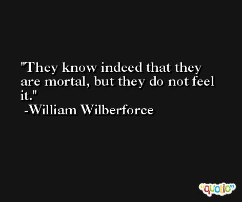 They know indeed that they are mortal, but they do not feel it. -William Wilberforce