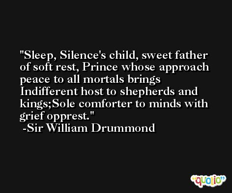 Sleep, Silence's child, sweet father of soft rest, Prince whose approach peace to all mortals brings  Indifferent host to shepherds and kings;Sole comforter to minds with grief opprest. -Sir William Drummond