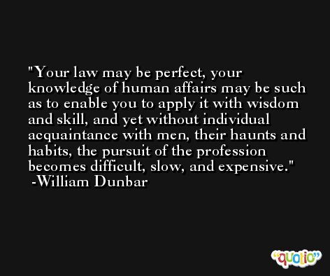 Your law may be perfect, your knowledge of human affairs may be such as to enable you to apply it with wisdom and skill, and yet without individual acquaintance with men, their haunts and habits, the pursuit of the profession becomes difficult, slow, and expensive. -William Dunbar