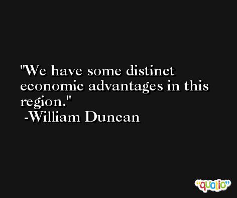 We have some distinct economic advantages in this region. -William Duncan
