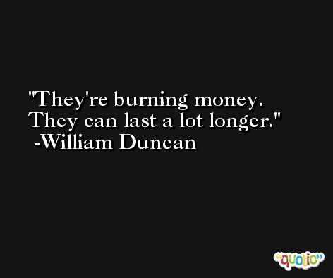 They're burning money. They can last a lot longer. -William Duncan
