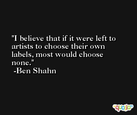 I believe that if it were left to artists to choose their own labels, most would choose none. -Ben Shahn