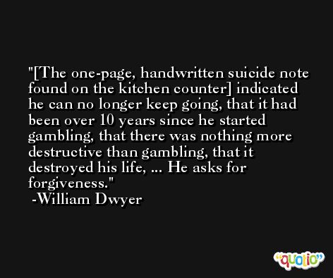 [The one-page, handwritten suicide note found on the kitchen counter] indicated he can no longer keep going, that it had been over 10 years since he started gambling, that there was nothing more destructive than gambling, that it destroyed his life, ... He asks for forgiveness. -William Dwyer