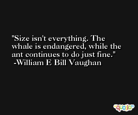 Size isn't everything. The whale is endangered, while the ant continues to do just fine. -William E Bill Vaughan