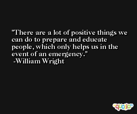 There are a lot of positive things we can do to prepare and educate people, which only helps us in the event of an emergency. -William Wright