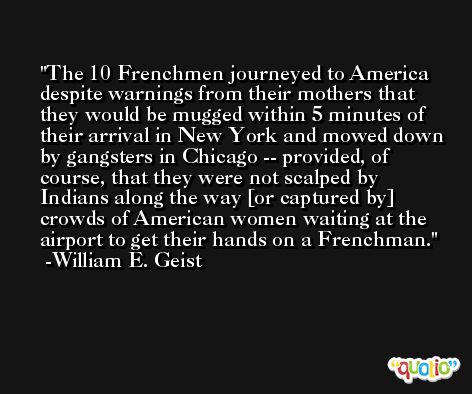 The 10 Frenchmen journeyed to America despite warnings from their mothers that they would be mugged within 5 minutes of their arrival in New York and mowed down by gangsters in Chicago -- provided, of course, that they were not scalped by Indians along the way [or captured by] crowds of American women waiting at the airport to get their hands on a Frenchman. -William E. Geist