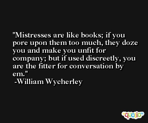 Mistresses are like books; if you pore upon them too much, they doze you and make you unfit for company; but if used discreetly, you are the fitter for conversation by em. -William Wycherley