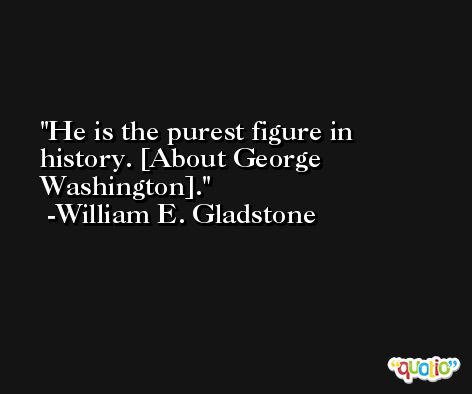 He is the purest figure in history. [About George Washington]. -William E. Gladstone