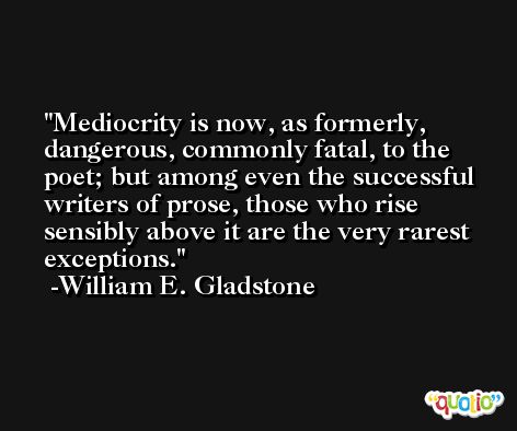 Mediocrity is now, as formerly, dangerous, commonly fatal, to the poet; but among even the successful writers of prose, those who rise sensibly above it are the very rarest exceptions. -William E. Gladstone