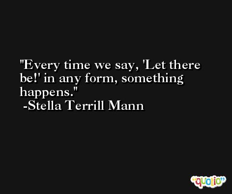 Every time we say, 'Let there be!' in any form, something happens. -Stella Terrill Mann
