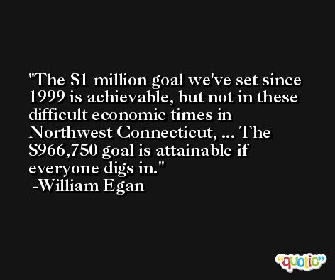 The $1 million goal we've set since 1999 is achievable, but not in these difficult economic times in Northwest Connecticut, ... The $966,750 goal is attainable if everyone digs in. -William Egan