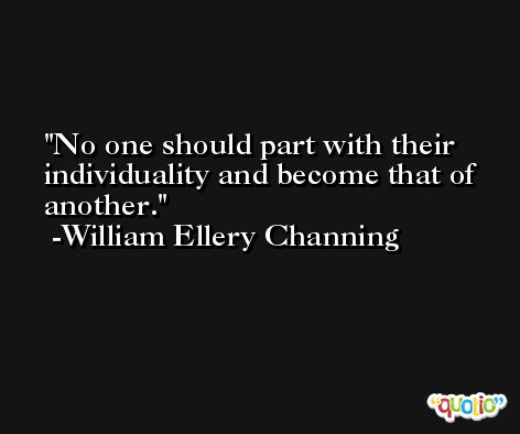 No one should part with their individuality and become that of another. -William Ellery Channing