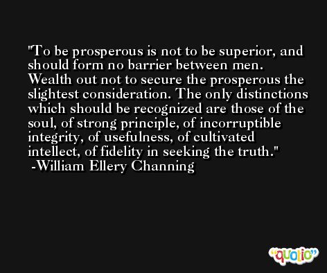 To be prosperous is not to be superior, and should form no barrier between men. Wealth out not to secure the prosperous the slightest consideration. The only distinctions which should be recognized are those of the soul, of strong principle, of incorruptible integrity, of usefulness, of cultivated intellect, of fidelity in seeking the truth. -William Ellery Channing