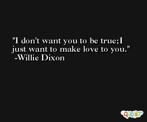 I don't want you to be true;I just want to make love to you. -Willie Dixon