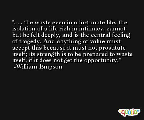 . . . the waste even in a fortunate life, the isolation of a life rich in intimacy, cannot but be felt deeply, and is the central feeling of tragedy. And anything of value must accept this because it must not prostitute itself; its strength is to be prepared to waste itself, if it does not get the opportunity. -William Empson