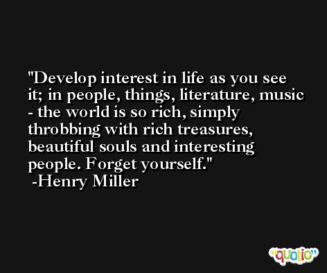 Develop interest in life as you see it; in people, things, literature, music - the world is so rich, simply throbbing with rich treasures, beautiful souls and interesting people. Forget yourself. -Henry Miller