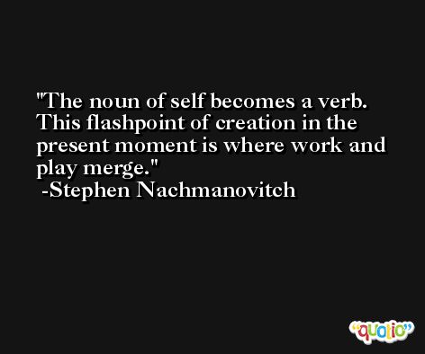 The noun of self becomes a verb. This flashpoint of creation in the present moment is where work and play merge. -Stephen Nachmanovitch