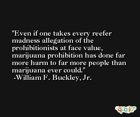 Even if one takes every reefer madness allegation of the prohibitionists at face value, marijuana prohibition has done far more harm to far more people than marijuana ever could. -William F. Buckley, Jr.
