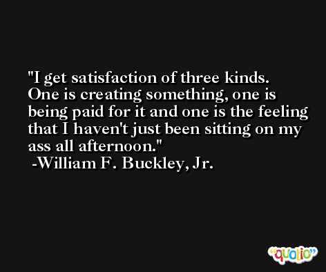 I get satisfaction of three kinds. One is creating something, one is being paid for it and one is the feeling that I haven't just been sitting on my ass all afternoon. -William F. Buckley, Jr.