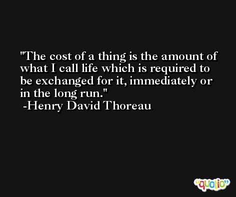 The cost of a thing is the amount of what I call life which is required to be exchanged for it, immediately or in the long run. -Henry David Thoreau
