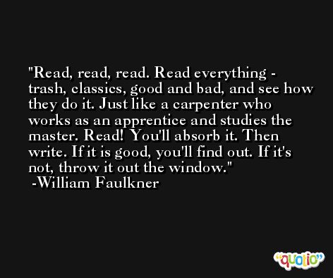 Read, read, read. Read everything - trash, classics, good and bad, and see how they do it. Just like a carpenter who works as an apprentice and studies the master. Read! You'll absorb it. Then write. If it is good, you'll find out. If it's not, throw it out the window. -William Faulkner