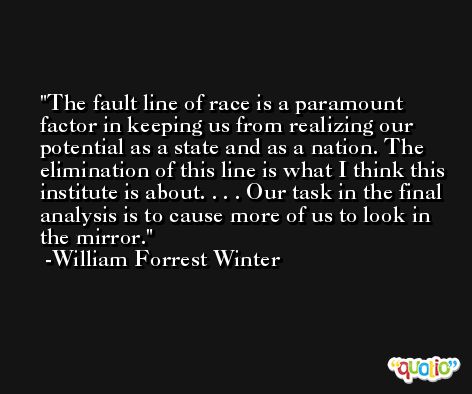 The fault line of race is a paramount factor in keeping us from realizing our potential as a state and as a nation. The elimination of this line is what I think this institute is about. . . . Our task in the final analysis is to cause more of us to look in the mirror. -William Forrest Winter