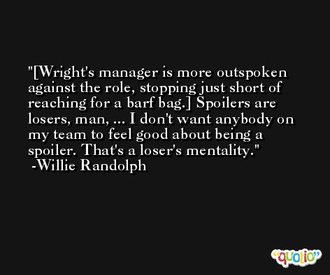 [Wright's manager is more outspoken against the role, stopping just short of reaching for a barf bag.] Spoilers are losers, man, ... I don't want anybody on my team to feel good about being a spoiler. That's a loser's mentality. -Willie Randolph