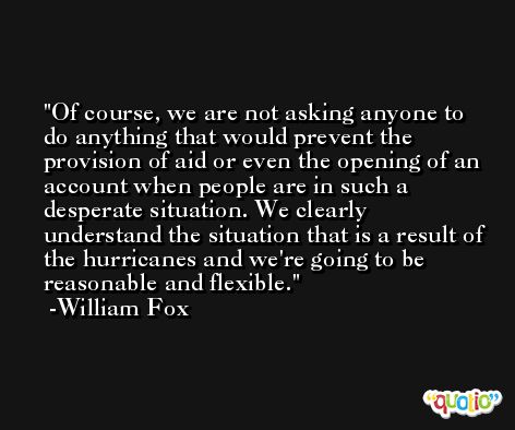 Of course, we are not asking anyone to do anything that would prevent the provision of aid or even the opening of an account when people are in such a desperate situation. We clearly understand the situation that is a result of the hurricanes and we're going to be reasonable and flexible. -William Fox
