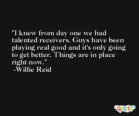 I knew from day one we had talented receivers. Guys have been playing real good and it's only going to get better. Things are in place right now. -Willie Reid