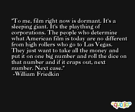 To me, film right now is dormant. It's a sleeping giant. It's the plaything of corporations. The people who determine what American film is today are no different from high rollers who go to Las Vegas. They just want to take all the money and put it on one big number and roll the dice on that number and if it craps out, next number. Next case. -William Friedkin