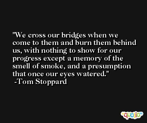 We cross our bridges when we come to them and burn them behind us, with nothing to show for our progress except a memory of the smell of smoke, and a presumption that once our eyes watered. -Tom Stoppard