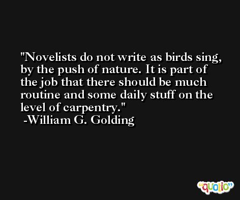 Novelists do not write as birds sing, by the push of nature. It is part of the job that there should be much routine and some daily stuff on the level of carpentry. -William G. Golding