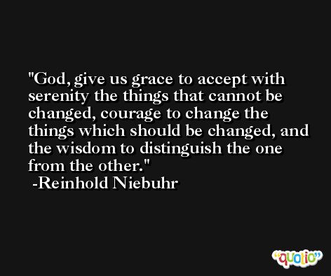 God, give us grace to accept with serenity the things that cannot be changed, courage to change the things which should be changed, and the wisdom to distinguish the one from the other. -Reinhold Niebuhr