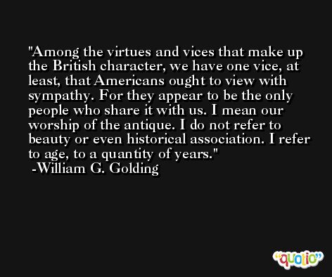 Among the virtues and vices that make up the British character, we have one vice, at least, that Americans ought to view with sympathy. For they appear to be the only people who share it with us. I mean our worship of the antique. I do not refer to beauty or even historical association. I refer to age, to a quantity of years. -William G. Golding