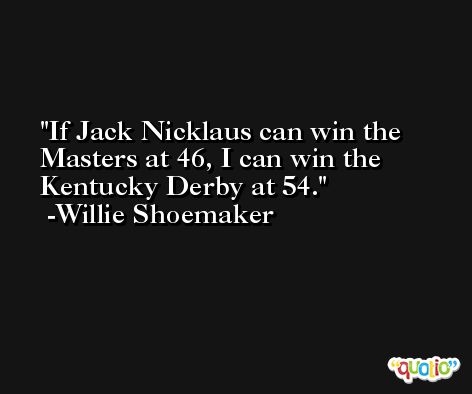 If Jack Nicklaus can win the Masters at 46, I can win the Kentucky Derby at 54. -Willie Shoemaker