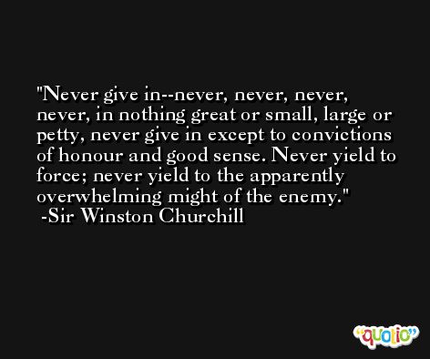 Never give in--never, never, never, never, in nothing great or small, large or petty, never give in except to convictions of honour and good sense. Never yield to force; never yield to the apparently overwhelming might of the enemy. -Sir Winston Churchill