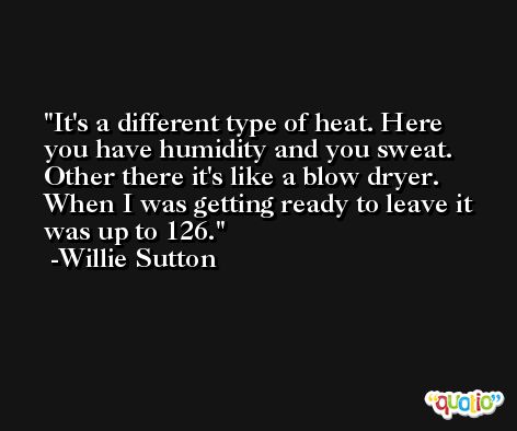 It's a different type of heat. Here you have humidity and you sweat. Other there it's like a blow dryer. When I was getting ready to leave it was up to 126. -Willie Sutton