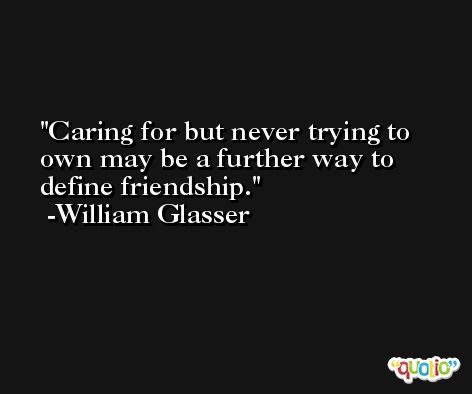Caring for but never trying to own may be a further way to define friendship. -William Glasser
